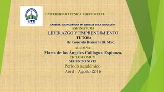 UNIVERSIDAD TECNICA EQUINOCCIAL
CARRERA: LICENCUATURA EN CIENCIAS DE LA EDUCACIÓN
ASIGNATURA
LIDERAZGO Y EMPRENDIMIENTO
TUTOR:
Dr. Gonzalo Remache B. MSc.
ALUMNA:
María de los Ángeles Caillagua Espinoza.
CICLO COMUN :
SEGUNDO NIVEL
Periodo académico
Abril - Agosto 2016
 