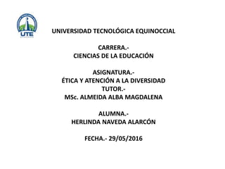 UNIVERSIDAD TECNOLÓGICA EQUINOCCIAL
CARRERA.-
CIENCIAS DE LA EDUCACIÓN
ASIGNATURA.-
ÉTICA Y ATENCIÓN A LA DIVERSIDAD
TUTOR.-
MSc. ALMEIDA ALBA MAGDALENA
ALUMNA.-
HERLINDA NAVEDA ALARCÓN
FECHA.- 29/05/2016
 