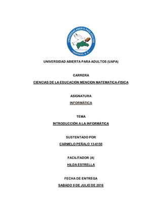 UNIVERSIDAD ABIERTA PARA ADULTOS (UAPA)
CARRERA
CIENCIAS DE LA EDUCACION MENCION MATEMATICA-FISICA
ASIGNATURA
INFORMÁTICA
TEMA
INTRODUCCIÓN A LA INFORMÁTICA
SUSTENTADO POR
CARMELO PEÑALO 13-6150
FACILITADOR (A)
HILDA ESTRELLA
FECHA DE ENTREGA
SABADO 9 DE JULIO DE 2016
 