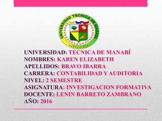 UNIVERSIDAD: TECNICA DE MANABÍ
NOMBRES: KAREN ELIZABETH
APELLIDOS: BRAVO IBARRA
CARRERA: CONTABILIDAD Y AUDITORIA
NIVEL: 2 SEMESTRE
ASIGNATURA: INVESTIGACION FORMATIVA
DOCENTE: LENIN BARRETO ZAMBRANO
AÑO: 2016
 