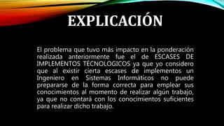 EXPLICACIÓN
El problema que tuvo más impacto en la ponderación
realizada anteriormente fue el de ESCASES DE
IMPLEMENTOS TÉCNOLOGICOS ya que yo considero
que al existir cierta escases de implementos un
Ingeniero en Sistemas Informáticos no puede
prepararse de la forma correcta para emplear sus
conocimientos al momento de realizar algún trabajo,
ya que no contará con los conocimientos suficientes
para realizar dicho trabajo.
 