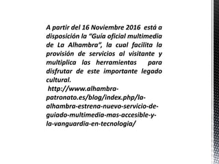 A partir del 16 Noviembre 2016 está a
disposición la “Guía oficial multimedia
de La Alhambra”, la cual facilita la
provisión de servicios al visitante y
multiplica las herramientas para
disfrutar de este importante legado
cultural.
http://www.alhambra-
patronato.es/blog/index.php/la-
alhambra-estrena-nuevo-servicio-de-
guiado-multimedia-mas-accesible-y-
la-vanguardia-en-tecnologia/
 