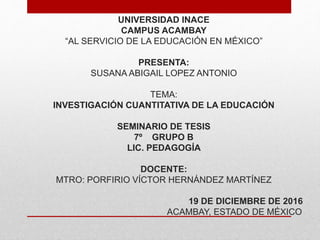 UNIVERSIDAD INACE
CAMPUS ACAMBAY
“AL SERVICIO DE LA EDUCACIÓN EN MÉXICO”
PRESENTA:
SUSANA ABIGAIL LOPEZ ANTONIO
TEMA:
INVESTIGACIÓN CUANTITATIVA DE LA EDUCACIÓN
SEMINARIO DE TESIS
7º GRUPO B
LIC. PEDAGOGÍA
DOCENTE:
MTRO: PORFIRIO VÍCTOR HERNÁNDEZ MARTÍNEZ
19 DE DICIEMBRE DE 2016
ACAMBAY, ESTADO DE MÉXICO
 