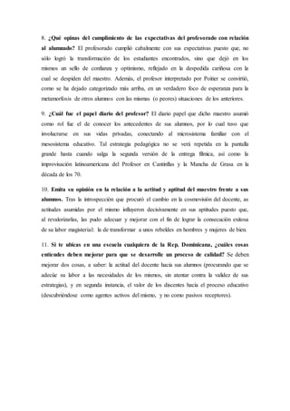 8. ¿Qué opinas del cumplimiento de las expectativas del profesorado con relación
al alumnado? El profesorado cumplió cabalmente con sus expectativas puesto que, no
sólo logró la transformación de los estudiantes encontrados, sino que dejó en los
mismos un sello de confianza y optimismo, reflejado en la despedida cariñosa con la
cual se despiden del maestro. Además, el profesor interpretado por Poitier se convirtió,
como se ha dejado categorizado más arriba, en un verdadero foco de esperanza para la
metamorfosis de otros alumnos con las mismas (o peores) situaciones de los anteriores.
9. ¿Cuál fue el papel diario del profesor? El diario papel que dicho maestro asumió
como rol fue el de conocer los antecedentes de sus alumnos, por lo cual tuvo que
involucrarse en sus vidas privadas, conectando al microsistema familiar con el
mesosistema educativo. Tal estrategia pedagógica no se verá repetida en la pantalla
grande hasta cuando salga la segunda versión de la entrega fílmica, así como la
improvisación latinoamericana del Profesor en Cantinflas y la Mancha de Grasa en la
década de los 70.
10. Emita su opinión en la relación a la actitud y aptitud del maestro frente a sus
alumnos. Tras la introspección que procuró el cambio en la cosmovisión del docente, as
actitudes asumidas por el mismo influyeron decisivamente en sus aptitudes puesto que,
al revalorizarlas, las pudo adecuar y mejorar con el fin de lograr la consecución exitosa
de su labor magisterial: la de transformar a unos rebeldes en hombres y mujeres de bien.
11. Si te ubicas en una escuela cualquiera de la Rep. Dominicana, ¿cuáles cosas
entiendes deben mejorar para que se desarrolle un proceso de calidad? Se deben
mejorar dos cosas, a saber: la actitud del docente hacia sus alumnos (procurando que se
adecúe su labor a las necesidades de los mismos, sin atentar contra la validez de sus
estrategias), y en segunda instancia, el valor de los discentes hacia el proceso educativo
(descubriéndose como agentes activos del mismo, y no como pasivos receptores).
 