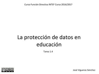 La protección de datos en
educación
Curso Función Directiva INTEF Curso 2016/2017
José Vigueras Sánchez
Tarea 1.4
 