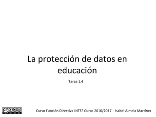 La protección de datos en
educación
Curso Función Directiva INTEF Curso 2016/2017 Isabel Almela Martínez
Tarea 1.4
 