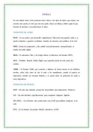 TEMA 3
En esta unidad vimos cómo podemos hacer videos y los tipos de videos que existen, nos
creamos una cuenta en voki que esta nos ayuda a hacer un dibujo y habla según lo que
nosotros le decimos y así poder hacer el video.
FORMATOS DE AUDIO
WAV. - Es un archivo que desarrolló originalmente Microsoft para guardar audio y se
puede comprimir y guardar en distintos tamaños de muestreo para publicar en la web.
MP3. - Grado de compresión y alta calidad está prácticamente monopolizando el
mundo del audio digital.
OGG. - Es alternativa libre y de código abierto (a diferencia del formato MP3).
AC3. – También llamado Dolby Digital que soportaba desde un solo canal, dos
canales,
AMR. - El formato AMR, que comenzó a utilizarse de forma masiva en los teléfonos
móviles, sobre todo antes de dar el salto a los smartphones, cuando el espacio en
dispositivos móviles era bastante limitado y se quería dotar de grabación de audio a
estos dispositivos.
FORMATOS DE IMAGEN
BMP. - Ha sido muy utilizado porque fue desarrollado para aplicaciones Windows.
GIF. - Ha sido diseñado específicamente para comprimir imágenes digitales.
JPG-JPEG. – Es el formato más común junto con el GIF para publicar imágenes en la
web.
PNG. - Es un formato de reciente difusión alternativo al GIF.
 