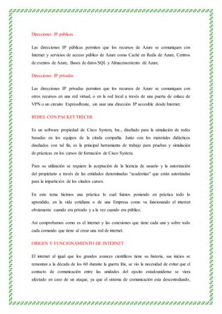 Direcciones IP públicas
Las direcciones IP públicas permiten que los recursos de Azure se comuniquen con
Internet y servicios de acceso público de Azure como Caché en Redis de Azure, Centros
de eventos de Azure, Bases de datos SQL y Almacenamiento de Azure.
Direcciones IP privadas
Las direcciones IP privadas permiten que los recursos de Azure se comuniquen con
otros recursos en una red virtual, o en la red local a través de una puerta de enlace de
VPN o un circuito ExpressRoute, sin usar una dirección IP accesible desde Internet.
REDES CON PACKET TRECER
Es un software propiedad de Cisco System, Inc., diseñado para la simulación de redes
basadas en los equipos de la citada compañía. Junto con los materiales didácticos
diseñados con tal fin, es la principal herramienta de trabajo para pruebas y simulación
de prácticas en los cursos de formación de Cisco System.
Para su utilización se requiere la aceptación de la licencia de usuario y la autorización
del propietario a través de las entidades denominadas “academias” que están autorizadas
para la impartición de los citados cursos.
En este tema hicimos una práctica lo cual fuimos poniendo en práctica todo lo
aprendido, en la vida cotidiana o de una Empresa como va funcionando el internet
obviamente cuando era privado y a la vez cuando era público.
Así comprobamos como es el internet y las conexiones que tiene cada una y sobre todo
cada comando que tiene al crear una red de internet.
ORIGEN Y FUNCIONAMIENTO DE INTERNET
El internet al igual que los grandes avances científicos tiene su historia, sus inicios se
remontan a la década de los 60 durante la guerra fría, se vio la necesidad de evitar que el
contacto de comunicación entre las unidades del ejecito estadounidense se viera
afectado en caso de un ataque, ya que el sistema de comunicación esta descentralizado,
 