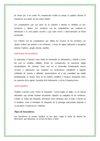 de forma que si un centro de comunicación recibía un ataque se pudiera efectuar la
transmisión por medio de otro centro distinto.
Las computadoras que son parte de la conexión a internet se clasifican en dos:
Servidores y clientes. Los servidores con las computadoras que contienen la
información a la cual puedes acceder y que están activas e interconectadas en forma
permanente.
Los Clientes son las computadoras que utilizan los recursos de los servidores, los
clientes realizan una petición a los servidores, a través de alguna aplicación o navegador
(internet Explorer, google chrome, mozilla).
SERVICIOS DE INTERNET
Es importante el Internet como medio de transmisión de información y vehículo a través
del cual se canalizan múltiples formas de comunicación, no representa ningún
descubrimiento. No obstante, sobre esta red se desarrollan continuamente nuevos
servicios y aplicaciones que aumentan sus prestaciones, estimulando a ingentes
cantidades de usuarios a utilizarlas, incorporándose así a una comunidad que amplía
paulatinamente su alcance fuera de los ámbitos científicos y técnicos, alcanzando todos
los espectros de la vigente Sociedad de la Información y de las Comunicaciones.
BUSCADORES
También conocido como “motor de búsqueda” -search engine en inglés- es un sistema
informático que permite localizar documentos alojados en cualquiera de los servidores.
Cuando se realiza una búsqueda, intervienen varios elementos para el éxito o fracaso en
el resultado, como el formulario de búsqueda; de la estrategia seleccionada, depende si
se encontrará la información solicitada.
Tipos de buscadores.
Los buscadores se pueden clasificar en tres tipos, según la forma de obtener las
direcciones que almacenan en su base de datos, a saber:
 