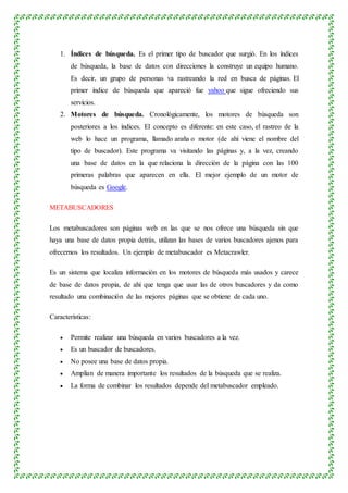 1. Índices de búsqueda. Es el primer tipo de buscador que surgió. En los índices
de búsqueda, la base de datos con direcciones la construye un equipo humano.
Es decir, un grupo de personas va rastreando la red en busca de páginas. El
primer índice de búsqueda que apareció fue yahoo que sigue ofreciendo sus
servicios.
2. Motores de búsqueda. Cronológicamente, los motores de búsqueda son
posteriores a los índices. El concepto es diferente: en este caso, el rastreo de la
web lo hace un programa, llamado araña o motor (de ahí viene el nombre del
tipo de buscador). Este programa va visitando las páginas y, a la vez, creando
una base de datos en la que relaciona la dirección de la página con las 100
primeras palabras que aparecen en ella. El mejor ejemplo de un motor de
búsqueda es Google.
METABUSCADORES
Los metabuscadores son páginas web en las que se nos ofrece una búsqueda sin que
haya una base de datos propia detrás, utilizan las bases de varios buscadores ajenos para
ofrecernos los resultados. Un ejemplo de metabuscador es Metacrawler.
Es un sistema que localiza información en los motores de búsqueda más usados y carece
de base de datos propia, de ahí que tenga que usar las de otros buscadores y da como
resultado una combinación de las mejores páginas que se obtiene de cada uno.
Características:
 Permite realizar una búsqueda en varios buscadores a la vez.
 Es un buscador de buscadores.
 No posee una base de datos propia.
 Amplían de manera importante los resultados de la búsqueda que se realiza.
 La forma de combinar los resultados depende del metabuscador empleado.
 