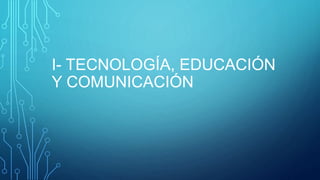 I- TECNOLOGÍA, EDUCACIÓN
Y COMUNICACIÓN
 