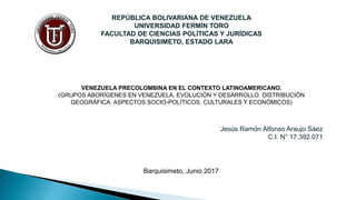 REPÚBLICA BOLIVARIANA DE VENEZUELA
UNIVERSIDAD FERMÍN TORO
FACULTAD DE CIENCIAS POLÍTICAS Y JURÍDICAS
BARQUISIMETO, ESTADO LARA
Jesús Ramón Alfonso Araujo Sáez
C.I. N° 17.392.071
VENEZUELA PRECOLOMBINA EN EL CONTEXTO LATINOAMERICANO.
(GRUPOS ABORÍGENES EN VENEZUELA, EVOLUCIÓN Y DESARROLLO. DISTRIBUCIÓN
GEOGRÁFICA. ASPECTOS SOCIO-POLÍTICOS, CULTURALES Y ECONÓMICOS)
Barquisimeto, Junio 2017
 
