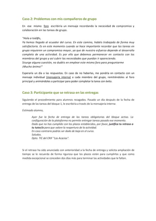 Caso 2: Problemas con mis compañeros de grupo
En ese mismo foro escribiría un mensaje recordando la necesidad de compromiso y
colaboración en las tareas de grupo.
"Hola a tod@s,
Ya hemos llegado al ecuador del curso. En este camino, habéis trabajado de forma muy
satisfactoria. Es en este momento cuando se hace importante recordar que las tareas en
grupo requieren un compromiso mayor, ya que de nuestro esfuerzo depende el desarrollo
completo de una actividad. Es por ello que debemos permanecer en contacto con los
miembros del grupo y así cubrir las necesidades que puedan ir apareciendo.
Sisurge alguna cuestión, no dudéis en emplear este mismo foro para preguntarme
¡Mucho ánimo!"
Esperaría un día a las respuestas. En caso de no haberlas, me pondría en contacto con un
mensaje individual (mensajería interna) a cada miembro del grupo, remitiéndoles al foro
principal y animándoles a participar para poder completar la tarea con éxito.
Caso 3: Participante que se retrasa en las entregas
Siguiendo el procedimiento para alumnos rezagados. Pasado un día después de la fecha de
entrega de las tareas del bloque 1, le escribiría a través de la mensajería interna:
Estimado alumno,
Ayer fue la fecha de entrega de las tareas obligatorias del bloque activo. La
configuración de la plataforma no permite entregar tareas pasado ese momento.
Dado que no has cumplido con los plazos establecidos, por favor, justifica tu retraso a
tu tutor/a para que valore la reapertura de la actividad.
En caso contrario podrás ser dado de baja en el curso.
Saludos.
Dpto. TIC del CRIF "Las Acacias".
Si el retraso ha sido anunciado con anterioridad a la fecha de entrega y solicita ampliación de
tiempo se le recuerda de forma rigurosa que los plazos están para cumplirlos y que como
medida excepcional se conceden dos días más para terminar las actividades que le falten.
 