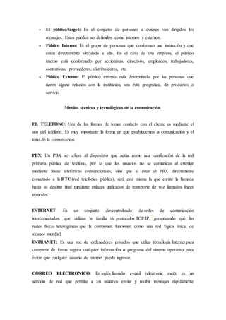  El público/target: Es el conjunto de personas a quienes van dirigidos los
mensajes. Estos pueden ser definidos como internos y externos.
 Público Interno: Es el grupo de personas que conforman una institución y que
están directamente vinculada a ella. En el caso de una empresa, el público
interno está conformado por accionistas, directivos, empleados, trabajadores,
contratistas, proveedores, distribuidores, etc.
 Público Externo: El público externo está determinado por las personas que
tienen alguna relación con la institución, sea ésta geográfica, de productos o
servicio.
Medios técnicos y tecnológicos de la comunicación.
EL TELEFONO: Una de las formas de tomar contacto con el cliente es mediante el
uso del teléfono. Es muy importante la forma en que establecemos la comunicación y el
tono de la conversación.
PBX: Un PBX se refiere al dispositivo que actúa como una ramificación de la red
primaria pública de teléfono, por lo que los usuarios no se comunican al exterior
mediante líneas telefónicas convencionales, sino que al estar el PBX directamente
conectado a la RTC (red telefónica pública), será esta misma la que enrute la llamada
hasta su destino final mediante enlaces unificados de transporte de voz llamados líneas
troncales.
INTERNET: Es un conjunto descentralizado de redes de comunicación
interconectadas, que utilizan la familia de protocolos TCP/IP, garantizando que las
redes físicas heterogéneas que la componen funcionen como una red lógica única, de
alcance mundial.
INTRANET: Es una red de ordenadores privados que utiliza tecnología Internet para
compartir de forma segura cualquier información o programa del sistema operativo para
evitar que cualquier usuario de Internet pueda ingresar.
CORREO ELECTRONICO: En inglés llamado e-mail (electronic mail), es un
servicio de red que permite a los usuarios enviar y recibir mensajes rápidamente
 