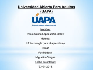 Universidad Abierta Para Adultos
(UAPA)
Nombre:
Paola Celine López 2018-00101
Materia:
Infotecnología para el aprendizaje
Tarea1
Facilitadora:
Miguelina Vargas
Fecha de entrega:
23-01-2018
 
