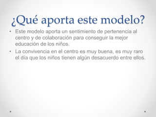 ¿Qué aporta este modelo?
• Este modelo aporta un sentimiento de pertenencia al
centro y de colaboración para conseguir la mejor
educación de los niños.
• La convivencia en el centro es muy buena, es muy raro
el día que los niños tienen algún desacuerdo entre ellos.
 