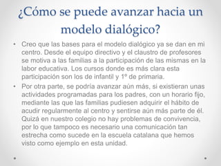 ¿Cómo se puede avanzar hacia un
modelo dialógico?
• Creo que las bases para el modelo dialógico ya se dan en mi
centro. Desde el equipo directivo y el claustro de profesores
se motiva a las familias a la participación de las mismas en la
labor educativa. Los cursos donde es más clara esta
participación son los de infantil y 1º de primaria.
• Por otra parte, se podría avanzar aún más, si existieran unas
actividades programadas para los padres, con un horario fijo,
mediante las que las familias pudiesen adquirir el hábito de
acudir regularmente al centro y sentirse aún más parte de él.
Quizá en nuestro colegio no hay problemas de convivencia,
por lo que tampoco es necesario una comunicación tan
estrecha como sucede en la escuela catalana que hemos
visto como ejemplo en esta unidad.
 