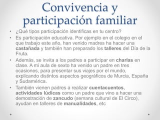 Convivencia y
participación familiar
• ¿Qué tipos participación identificas en tu centro?
• Es participación educativa. Por ejemplo en el colegio en el
que trabajo este año, han venido madres ha hacer una
castañada y también han preparado los talleres del Día de la
Fruta.
• Además, se invita a los padres a participar en charlas en
clase. A mi aula de sexto ha venido un padre en tres
ocasiones, para presentar sus viajes por el mundo,
explicando distintos aspectos geográficos de Murcia, España
y Sudamérica.
• También vienen padres a realizar cuentacuentos,
actividades lúdicas como un padre que vino a hacer una
demostración de zancudo (semana cultural de El Circo),
ayudan en talleres de manualidades, etc
 