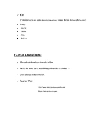 ➢ Sal
(Prácticamente es sodio pueden aparecer trazas de los demás elementos)
• Sodio
• hierro.
• calcio.
• zinc.
• fósforo.
Fuentes consultadas:
- Mercado de los alimentos saludables
- Texto del tema del curso correspondiente a la unidad 1ª.
- Libro blanco de la nutrición.
- Páginas Web:
http://www.asociacioncereales.es
https://alimentos.org.es
 