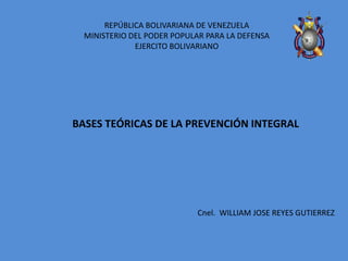 REPÚBLICA BOLIVARIANA DE VENEZUELA
MINISTERIO DEL PODER POPULAR PARA LA DEFENSA
EJERCITO BOLIVARIANO
Cnel. WILLIAM JOSE REYES GUTIERREZ
BASES TEÓRICAS DE LA PREVENCIÓN INTEGRAL
 