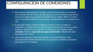 CONFIGURACION DE CONEXIONES
 Para que los ordenadores se puedan comunicar entre ellos es necesaria
una conexión de red. Esto es posible gracias a que los sistemas operativos
reconocen dispositivos de red como Ethernet, el módem RDSI o el token
ring y a que estas interfaces de red están configuradas para conectarse a la
red.
 El principal objetivo de este trabajo es mostrar como se realiza la
instalación y configuración de una red de área local para proveer a varios
equipos y dispositivos de conexión a internet ya sea mediante cable
(cruzado), Wireless (que está en auge actualmente) o Bluetooth para
dispositivos de mano.
 Uno de los apartados más importantes en una red Wireless o una
comunicación mediante Bluetooth es la seguridad. También se abordará
este aspecto en el trabajo.
 