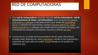 RED DE COMPUTADORAS
 Una red de computadoras (también llamada red de ordenadores, red de
comunicaciones de datos, red informática) es un conjunto de equipos
informáticos y software conectados entre sí por medio de dispositivos
físicos o inalámbricos que envían y reciben impulsos eléctricos, ondas
electromagnéticas o cualquier otro medio para el transporte de datos, con
la finalidad de compartir información, recursos y ofrecer servicios.
 La estructura y el modo de funcionamiento de las redes informáticas
actuales están definidos en varios estándares, siendo el más importante y
extendido de todos ellos el modelo TCP/IP basado en el modelo de
referencia OSI.
 