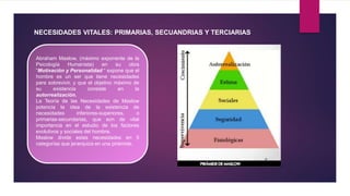 NECESIDADES VITALES: PRIMARIAS, SECUANDRIAS Y TERCIARIAS
Abraham Maslow, (máximo exponente de la
Psicología Humanista) en su obra
“Motivación y Personalidad “ expone que el
hombre es un ser que tiene necesidades
para sobrevivir, y que el objetivo máximo de
su existencia consiste en la
autorrealización.
La Teoría de las Necesidades de Maslow
potencia la idea de la existencia de
necesidades inferiores-superiores, o
primarias-secundarias, que son de vital
importancia en el estudio de los factores
evolutivos y sociales del hombre.
Maslow divide estas necesidades en 5
categorías que jerarquiza en una pirámide.
 