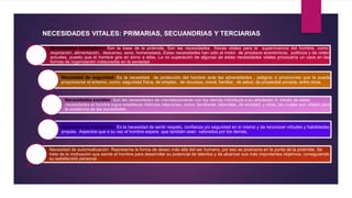 Necesidades fisiológicas: Son la base de la pirámide. Son las necesidades físicas vitales para la supervivencia del hombre, como:
respiración, alimentación, descanso, sexo, homeostasis. Estas necesidades han sido el motor de procesos económicos, políticos y de orden
actuales, puesto que el hombre gira en torno a ellas. La no superación de algunas de estas necesidades vitales provocaría un caos en las
formas de organización instauradas en la sociedad.
Necesidad de seguridad: Es la necesidad de protección del hombre ante las adversidades , peligros o privaciones que le pueda
proporcionar el entorno, como: seguridad física, de empleo, de recursos, moral, familiar, de salud, de propiedad privada, entre otros.
Necesidades sociales: Son las necesidades de interrelacionarse con los demás individuos a su alrededor. A través de estas
necesidades el hombre logra establecer distintas relaciones, como: familiares, laborales, de amistad, y otras, las cuales son vitales para
la existencia de las sociedades.
Necesidad de autoestima: Es la necesidad de sentir respeto, confianza y/o seguridad en sí mismo y de reconocer virtudes y habilidades
propias. Aspectos que a su vez el hombre espera que también sean valorados por los demás.
Necesidad de autorrealización: Representa la forma de deseo más alta del ser humano, por eso se posiciona en la punta de la pirámide. Se
trata de la motivación que siente el hombre para desarrollar su potencial de talentos y de alcanzar sus más importantes objetivos, consiguiendo
su satisfacción personal.
NECESIDADES VITALES: PRIMARIAS, SECUANDRIAS Y TERCIARIAS
 