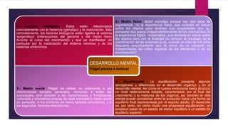 1.- Factores biológicos: Estos están relacionados
concretamente con la herencia (genotipo) y la maduración. Más
concretamente, los factores biológicos están ligados al sistema
'epigenético' (interacciones del genoma y del medio físico
durante el curso del crecimiento) y que se manifiestan en
particular por la maduración del sistema nervioso y de los
sistemas endocrinos.
2.- Medio físico: factor complejo porque hay dos tipos de
experiencia: "a) la experiencia física, que consiste en actuar
sobre los objetos para abstraer sus propiedades (por ej.,
comparar dos pesos independientemente de los volúmenes); b)
la experiencia lógico - matemática, que consiste en actuar sobre
los objetos pero con la finalidad de conocer el resultado de la
coordinación de las acciones (p ej., cuando un niño de 5-6 años
descubre empíricamente que la suma de un conjunto es
independiente del orden espacial de los elementos o de su
enumeración)" .
3.- Medio social: Piaget se refiere no solamente a las
interacciones sociales generales, comunes a todas las
sociedades, sino también a las transmisiones y formaciones
culturales y educativas propias de cada sociedad o medio social
en particular. A los primeros los llama factores sincrónicos, y a
los segundos, factores diacrónicos).
4.- Equilibración: La equilibración presenta algunas
semejanzas y diferencias en el desarrollo orgánico y en el
desarrollo mental. Así como el cuerpo evoluciona hasta alcanzar
un nivel relativamente estable, caracterizado por el final del
crecimiento o la madurez de los órganos, así también la vida
mental puede concebirse como la evolución hacia una forma de
equilibrio final representada por el espíritu adulto. El desarrollo
es, por tanto, en cierto modo una progresiva equilibración, un
perpetuo pasar de un estado de menor equilibrio a un estado de
equilibrio superior.
DESARROLLO MENTAL
Piaget plantea 4 factores.
 
