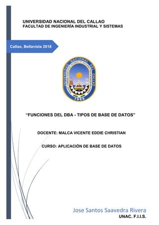 Callao, Bellavista 2018
UNIVERSIDAD NACIONAL DEL CALLAO
FACULTAD DE INGENIERÍA INDUSTRIAL Y SISTEMAS
“FUNCIONES DEL DBA - TIPOS DE BASE DE DATOS”
DOCENTE: MALCA VICENTE EDDIE CHRISTIAN
CURSO: APLICACIÓN DE BASE DE DATOS
Jose Santos Saavedra Rivera
UNAC. F.I.I.S.
 