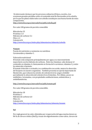 3
Es interesante destacar que los procesos culinarios (fritura, cocció n...) no
ocasionan grandes pérdidas sobre el contenido total de flavonoides en la cebolla,
por lo que los platos elaborados con cebolla constituyen una buena fuente de estos
componentes.
http://www.fen.org.es/mercadoFen/pdfs/cebolla.pdf
Por cada 100 gramos de porción comestible
Kilocalorías 25
Proteínas 1,4
Hidratos de carbono 5,1
Fibra 1,3
Colesterol 0.
http://www.fen.org.es/index.php/alimentacion/alimento/cebolla
Tomate
Fuente de nutrientes y sustancias no nutritivas
Carotenoides y vitamina C.
Valoració n nutricional
El tomate está compuesto principalmente por agua y su macronutriente
mayoritario son los hidratos de carbono. Entre las vitaminas cabe destacar el
contenido en vitamina A, básicamente en forma de b-carotenos, vitamina C y entre
los minerales el potasio.
El tomate triturado o cocinado y su combinació n con aceite, mejora la absorció n
del licopeno en nuestro organismo. También presenta un aporte importante de
fitosteroles, que reducen los niveles de colesterol en la sangre al inhibir
parcialmente la absorció n del colesterol en el intestino. Por último, posee un
antibió tico, la tomatina, con propiedades antibacterianas, antimicó ticas y
antiinflamatorias.
http://www.fen.org.es/mercadoFen/pdfs/tomate.pdf
Por cada 100 gramos de porción comestible.
Kilocalorías 18
Proteínas 1
Hidratos de carbono 6,4
Fibra 3,1
Colesterol 0.
http://www.fen.org.es/index.php/alimentacion/alimento/tomate
Sal
Por regla general, las sales obtenidas por evaporación del agua marina tienen un
86 % de cloruro sódico (NaCl) y trazas de oligoelementos como calcio, cloruro de
 