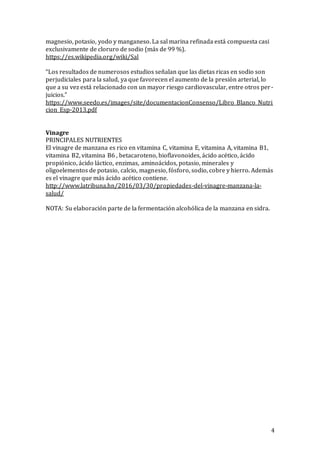 4
magnesio, potasio, yodo y manganeso. La sal marina refinada está compuesta casi
exclusivamente de cloruro de sodio (más de 99 %).
https://es.wikipedia.org/wiki/Sal
“Los resultados de numerosos estudios señalan que las dietas ricas en sodio son
perjudiciales para la salud, ya que favorecen el aumento de la presió n arterial, lo
que a su vez está relacionado con un mayor riesgo cardiovascular, entre otros per-
juicios.”
https://www.seedo.es/images/site/documentacionConsenso/Libro_Blanco_Nutri
cion_Esp-2013.pdf
Vinagre
PRINCIPALES NUTRIENTES
El vinagre de manzana es rico en vitamina C, vitamina E, vitamina A, vitamina B1,
vitamina B2, vitamina B6 , betacaroteno, bioflavonoides, ácido acético, ácido
propiónico, ácido láctico, enzimas, aminoácidos, potasio, minerales y
oligoelementos de potasio, calcio, magnesio, fósforo, sodio, cobre y hierro. Además
es el vinagre que más ácido acético contiene.
http://www.latribuna.hn/2016/03/30/propiedades-del-vinagre-manzana-la-
salud/
NOTA: Su elaboración parte de la fermentación alcohólica de la manzana en sidra.
 