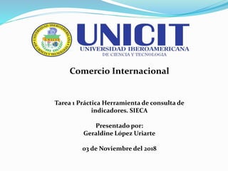 Comercio Internacional
Tarea 1 Práctica Herramienta de consulta de
indicadores. SIECA
Presentado por:
Geraldine López Uriarte
03 de Noviembre del 2018
 