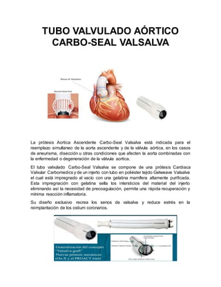 TUBO VALVULADO AÓRTICO
CARBO-SEAL VALSALVA
La prótesis Aortica Ascendente Carbo-Seal Valsalva está indicada para el
reemplazo simultaneo de la aorta ascendente y de la válvula aórtica, en los casos
de aneurisma, disección u otras condiciones que afecten la aorta combinadas con
la enfermedad o degeneración de la válvula aortica.
El tubo valvulado Carbo-Seal Valsalva se compone de una prótesis Cardiaca
Valvular Carbomedics y de un injerto con tubo en poliéster tejido Gelweave Valsalva
el cual está impregnado al vacío con una gelatina mamífera altamente purificada.
Esta impregnación con gelatina sella los intersticios del material del injerto
eliminando así la necesidad de precoagulación, permite una rápida recuperación y
mínima reacción inflamatoria.
Su diseño exclusivo recrea los senos de valsalva y reduce estrés en la
reimplantación de los ostium coronarios.
 