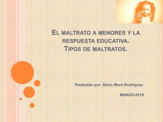 EL MALTRATO A MENORES Y LA
RESPUESTA EDUCATIVA.
TIPOS DE MALTRATOS.
Realizado por: Alicia Mora Rodríguez
MARZO-2019
 