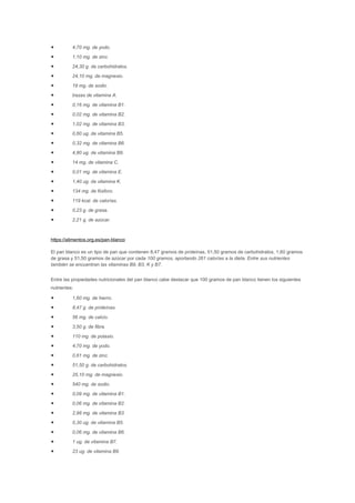 • 4,70 mg. de yodo.
• 1,10 mg. de zinc.
• 24,30 g. de carbohidratos.
• 24,10 mg. de magnesio.
• 19 mg. de sodio.
• trazas de vitamina A.
• 0,16 mg. de vitamina B1.
• 0,02 mg. de vitamina B2.
• 1,02 mg. de vitamina B3.
• 0,60 ug. de vitamina B5.
• 0,32 mg. de vitamina B6.
• 4,80 ug. de vitamina B9.
• 14 mg. de vitamina C.
• 0,01 mg. de vitamina E.
• 1,40 ug. de vitamina K.
• 134 mg. de fósforo.
• 119 kcal. de calorías.
• 0,23 g. de grasa.
• 2,21 g. de azúcar.
https://alimentos.org.es/pan-blanco
El pan blanco es un tipo de pan que contienen 8,47 gramos de proteínas, 51,50 gramos de carbohidratos, 1,60 gramos
de grasa y 51,50 gramos de azúcar por cada 100 gramos, aportando 261 calorías a la dieta. Entre sus nutrientes
también se encuentran las vitaminas B9, B3, K y B7.
Entre las propiedades nutricionales del pan blanco cabe destacar que 100 gramos de pan blanco tienen los siguientes
nutrientes:
• 1,60 mg. de hierro.
• 8,47 g. de proteínas.
• 56 mg. de calcio.
• 3,50 g. de fibra.
• 110 mg. de potasio.
• 4,70 mg. de yodo.
• 0,61 mg. de zinc.
• 51,50 g. de carbohidratos.
• 25,10 mg. de magnesio.
• 540 mg. de sodio.
• 0,09 mg. de vitamina B1.
• 0,06 mg. de vitamina B2.
• 2,98 mg. de vitamina B3.
• 0,30 ug. de vitamina B5.
• 0,06 mg. de vitamina B6.
• 1 ug. de vitamina B7.
• 23 ug. de vitamina B9.
 