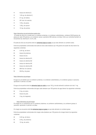 • trazas de vitamina E.
• 1,90 ug. de vitamina K.
• 91 mg. de fósforo.
• 261 kcal. de calorías.
• 1,60 g. de grasa.
• 1,89 g. de azúcar.
• 14 mg. de purinas.
https://alimentos.org.es/nutrientes-aceite-oliva
. El aceite de oliva es un aceite que no contienen proteínas, no contienen carbohidratos, contienen 99,90 gramos de
grasa por cada 100 gramos y no contienen azúcar, aportando 899 calorias a la dieta. Entre sus nutrientes también se
encuentran las vitaminas E, K, B1 y B2.
El aceite de oliva se encuentra entre los alimentos bajos en sodio ya que este alimento no contiene sodio.
Entre las propiedades nutricionales del aceite de oliva cabe destacar que 100 gramos de aceite de oliva tienen los
siguientes nutrientes:
• 0,40 mg. de hierro.
• trazas de proteínas.
• trazas de zinc.
• trazas de vitamina B1.
• trazas de vitamina B2.
• trazas de vitamina B5.
• trazas de vitamina B6.
• 899 kcal. de calorías.
• 99,90 g. de grasa.
https://alimentos.org.es/agua
El agua es una bebida que no contienen proteínas, no contienen carbohidratos y no contienen grasas ni azúcares,
aportando 0 calorías a la dieta
El agua se encuentra entre los alimentos bajos en sodio ya que 100 g. de este alimento contienen tan solo 1 mg.
Entre las propiedades nutricionales del agua cabe destacar que 100 gramos de agua tienen los siguientes nutrientes:
• 6 mg. de calcio.
• trazas de yodo.
• 3 mg. de magnesio.
https://alimentos.org.es/vinagre
El vinagre es un condimento que no contienen proteínas, no contienen carbohidratos y no contienen grasas ni
azúcares, aportando 4 calorías a la dieta.
El vinagre se encuentra entre los alimentos bajos en grasa ya que este alimento no contiene grasa.
Entre las propiedades nutricionales del vinagre cabe destacar que 100 gramos de vinagre tienen los siguientes
nutrientes:
• 0,50 mg. de hierro.
• 0,40 g. de proteínas.
• 15 mg. de calcio.
 