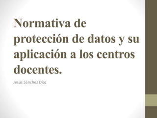 Normativa de
protección de datos y su
aplicación a los centros
docentes.
Jesús Sánchez Díaz
 