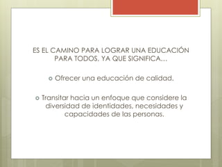 ES EL CAMINO PARA LOGRAR UNA EDUCACIÓN
PARA TODOS, YA QUE SIGNIFICA…
 Ofrecer una educación de calidad.
 Transitar hacia un enfoque que considere la
diversidad de identidades, necesidades y
capacidades de las personas.
 