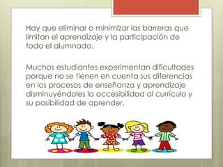 Hay que eliminar o minimizar las barreras que
limitan el aprendizaje y la participación de
todo el alumnado.
Muchos estudiantes experimentan dificultades
porque no se tienen en cuenta sus diferencias
en los procesos de enseñanza y aprendizaje
disminuyéndoles la accesibilidad al currículo y
su posibilidad de aprender.
 