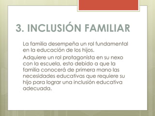 3. INCLUSIÓN FAMILIAR
La familia desempeña un rol fundamental
en la educación de los hijos.
Adquiere un rol protagonista en su nexo
con la escuela, esto debido a que la
familia conocerá de primera mano las
necesidades educativas que requiere su
hijo para lograr una inclusión educativa
adecuada.
 