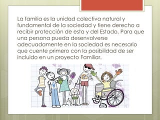 La familia es la unidad colectiva natural y
fundamental de la sociedad y tiene derecho a
recibir protección de esta y del Estado. Para que
una persona pueda desenvolverse
adecuadamente en la sociedad es necesario
que cuente primero con la posibilidad de ser
incluido en un proyecto Familiar.
 