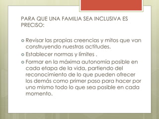 PARA QUE UNA FAMILIA SEA INCLUSIVA ES
PRECISO:
 Revisar las propias creencias y mitos que van
construyendo nuestras actitudes.
 Establecer normas y límites .
 Formar en la máxima autonomía posible en
cada etapa de la vida, partiendo del
reconocimiento de lo que pueden ofrecer
los demás como primer paso para hacer por
uno mismo todo lo que sea posible en cada
momento.
 