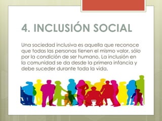 4. INCLUSIÓN SOCIAL
Una sociedad inclusiva es aquella que reconoce
que todas las personas tienen el mismo valor, sólo
por la condición de ser humano. La inclusión en
la comunidad se da desde la primera infancia y
debe suceder durante toda la vida.
 