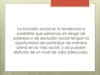 La inclusión social es la tendencia a
posibilitar que personas en riesgo de
pobreza o de exclusión social tengan la
oportunidad de participar de manera
plena en la vida social, y así puedan
disfrutar de un nivel de vida adecuado.
 