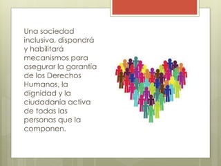 Una sociedad
inclusiva, dispondrá
y habilitará
mecanismos para
asegurar la garantía
de los Derechos
Humanos, la
dignidad y la
ciudadanía activa
de todas las
personas que la
componen.
 