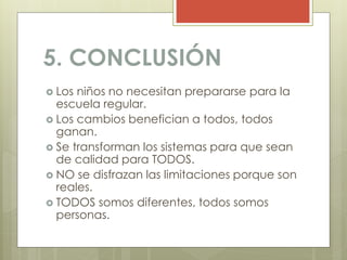 5. CONCLUSIÓN
 Los niños no necesitan prepararse para la
escuela regular.
 Los cambios benefician a todos, todos
ganan.
 Se transforman los sistemas para que sean
de calidad para TODOS.
 NO se disfrazan las limitaciones porque son
reales.
 TODOS somos diferentes, todos somos
personas.
 