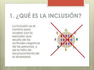 1. ¿QUÉ ES LA INCLUSIÓN?
La inclusión es el
camino para
acabar con la
exclusión que
resulta de las
actitudes negativas
de las personas, y
de la falta de
reconocimiento de
la diversidad.
 