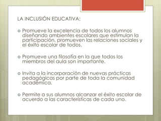 LA INCLUSIÓN EDUCATIVA:
 Promueve la excelencia de todos los alumnos
diseñando ambientes escolares que estimulan la
participación, promueven las relaciones sociales y
el éxito escolar de todos.
 Promueve una filosofía en la que todos los
miembros del aula son importante.
 Invita a la incorporación de nuevas prácticas
pedagógicas por parte de toda la comunidad
académica.
 Permite a sus alumnos alcanzar el éxito escolar de
acuerdo a las características de cada uno.
 