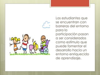 Los estudiantes que
se encuentran con
barreras del entorno
para la
participación pasan
a ser considerados
como estímulo que
puede fomentar el
desarrollo hacia un
entorno enriquecido
de aprendizaje.
 